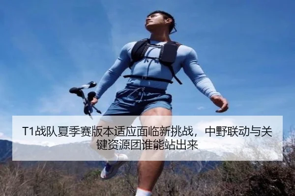 T1战队夏季赛版本适应面临新挑战，中野联动与关键资源团谁能站出来